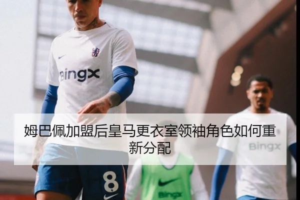 姆巴佩加盟后皇马更衣室领袖角色如何重新分配